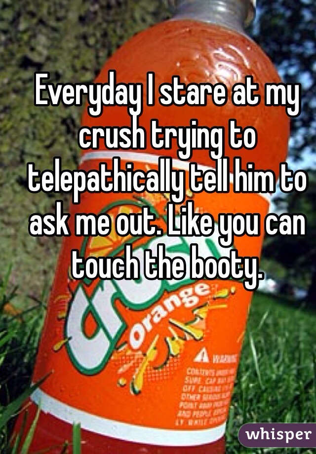 Everyday I stare at my crush trying to telepathically tell him to ask me out. Like you can touch the booty. 