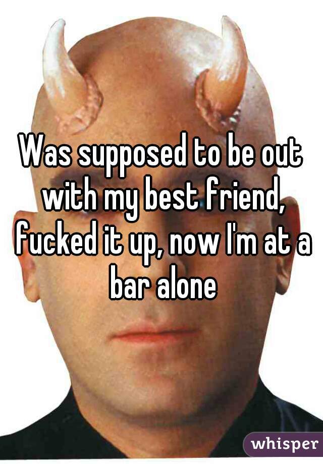 Was supposed to be out with my best friend, fucked it up, now I'm at a bar alone