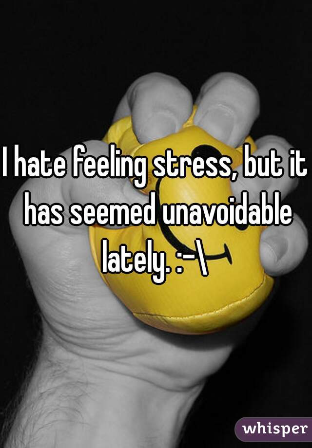 I hate feeling stress, but it has seemed unavoidable lately. :-\ 