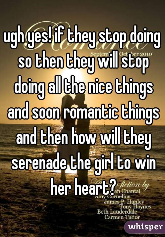 ugh yes! if they stop doing so then they will stop doing all the nice things and soon romantic things and then how will they serenade the girl to win her heart?