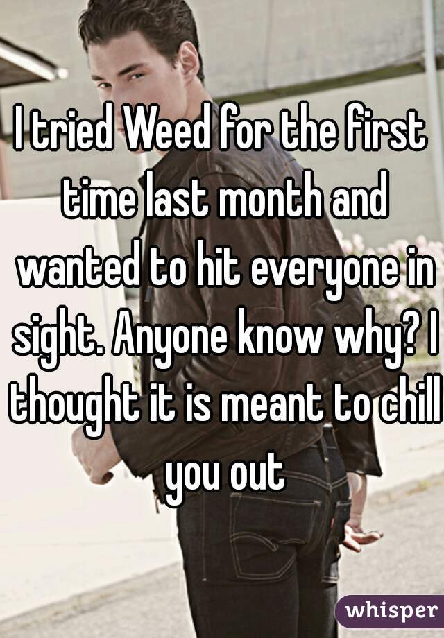 I tried Weed for the first time last month and wanted to hit everyone in sight. Anyone know why? I thought it is meant to chill you out