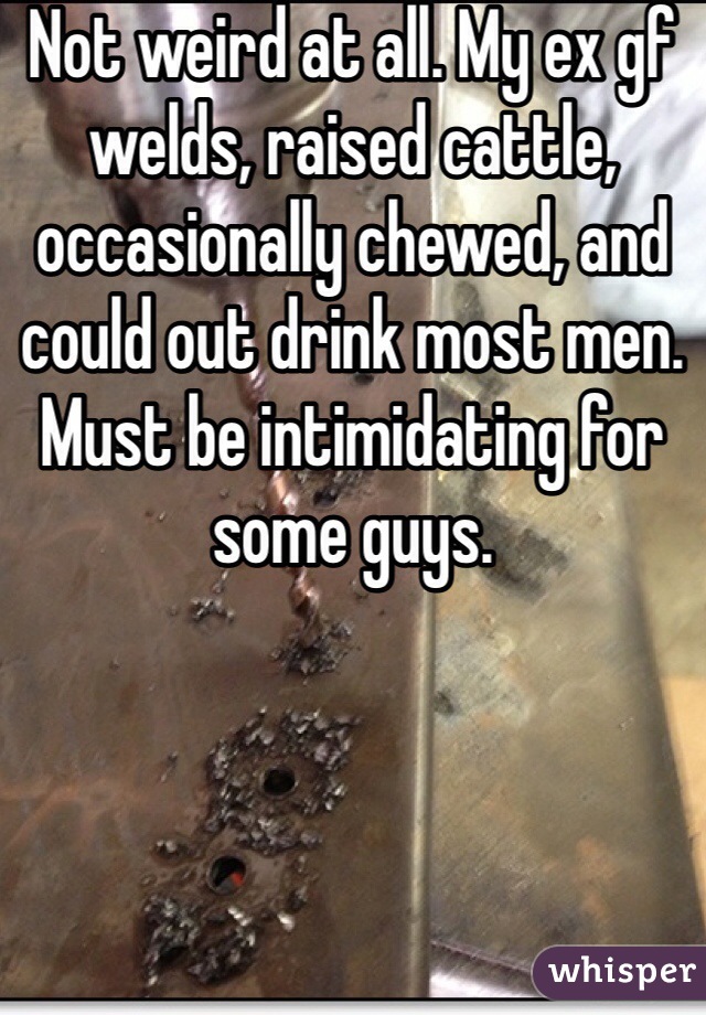 Not weird at all. My ex gf welds, raised cattle, occasionally chewed, and could out drink most men. Must be intimidating for some guys.