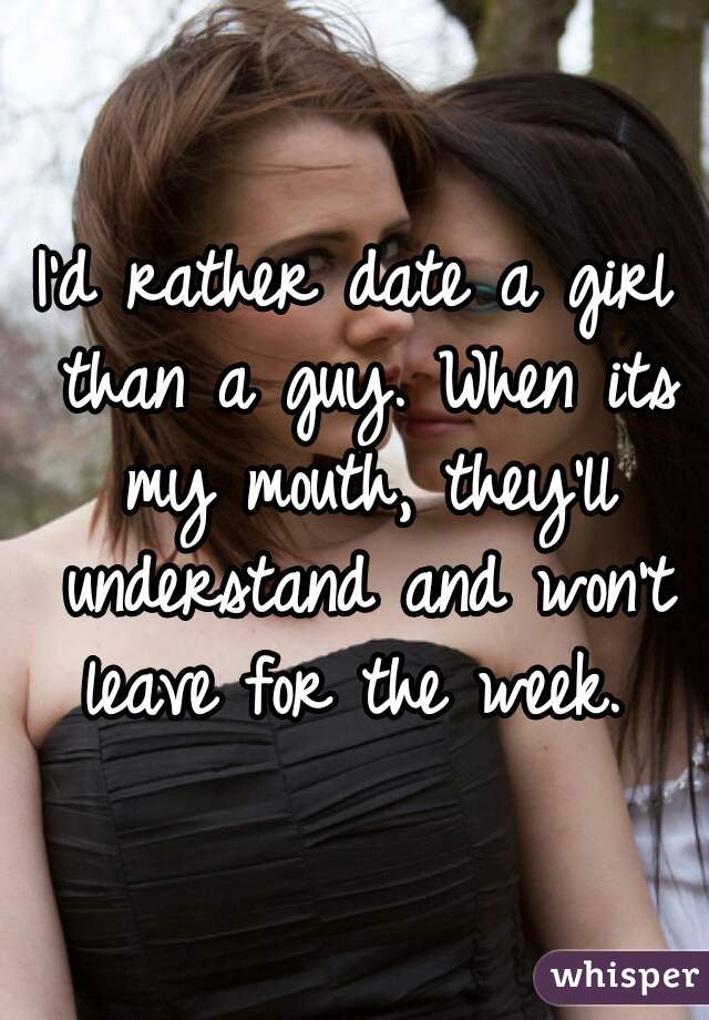 I'd rather date a girl than a guy. When its my mouth, they'll understand and won't leave for the week. 