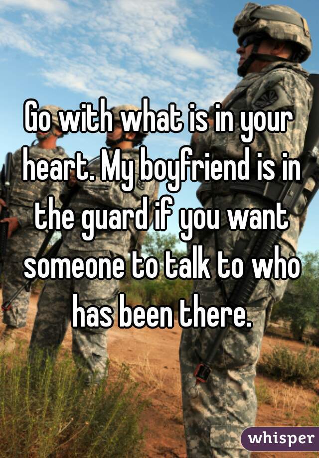 Go with what is in your heart. My boyfriend is in the guard if you want someone to talk to who has been there.

