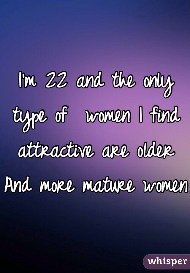 I'm 22 and the only type of  women I find attractive are older And more mature women