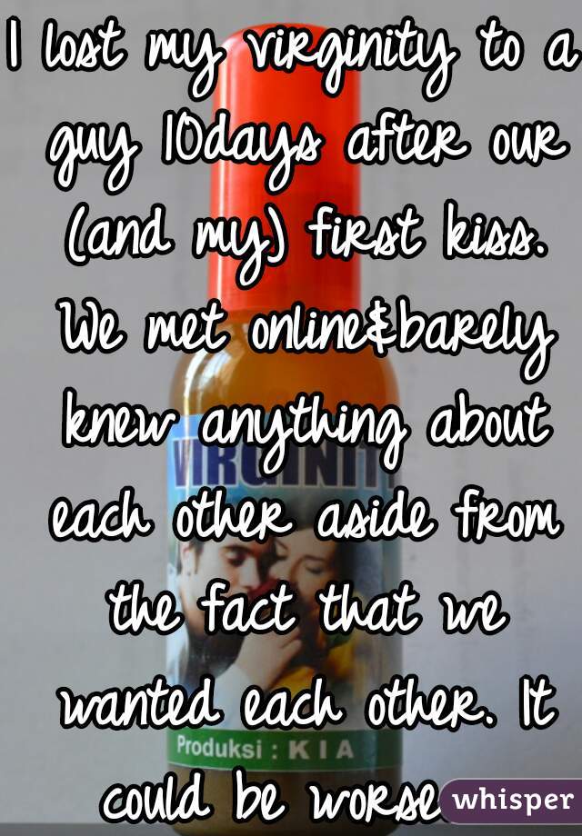 I lost my virginity to a guy 10days after our (and my) first kiss. We met online&barely knew anything about each other aside from the fact that we wanted each other. It could be worse.  