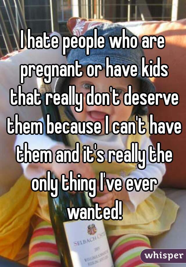 I hate people who are pregnant or have kids that really don't deserve them because I can't have them and it's really the only thing I've ever wanted!