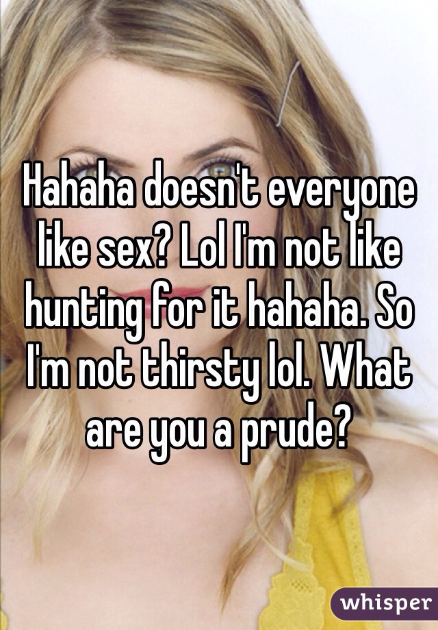 Hahaha doesn't everyone like sex? Lol I'm not like hunting for it hahaha. So I'm not thirsty lol. What are you a prude?