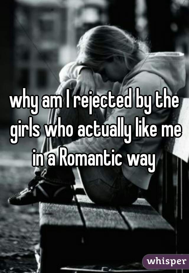 why am I rejected by the girls who actually like me in a Romantic way 