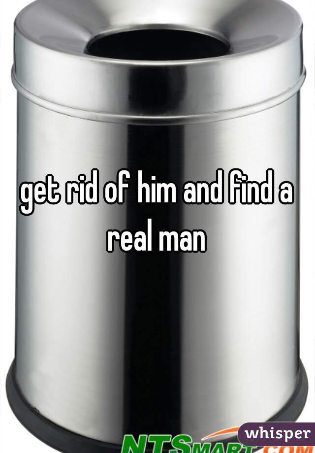 get rid of him and find a real man 