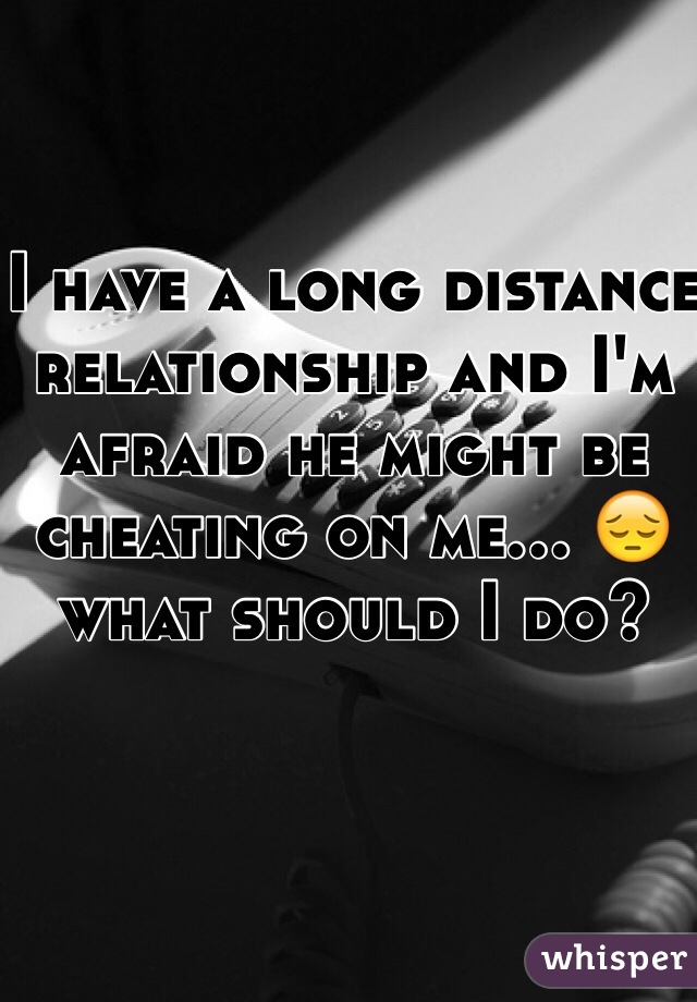 I have a long distance relationship and I'm afraid he might be cheating on me... 😔 what should I do?