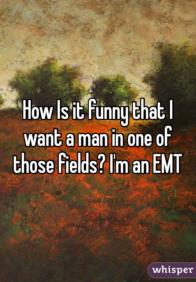 How Is it funny that I want a man in one of those fields? I'm an EMT