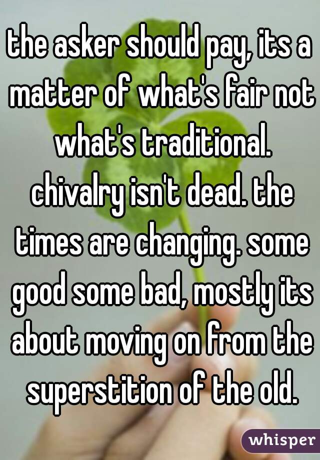 the asker should pay, its a matter of what's fair not what's traditional. chivalry isn't dead. the times are changing. some good some bad, mostly its about moving on from the superstition of the old.