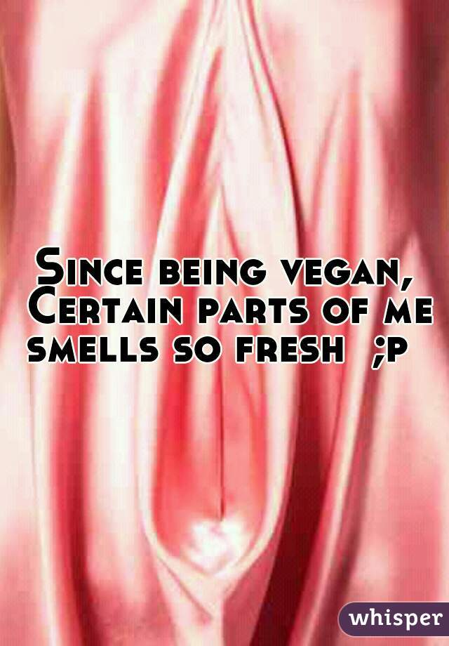 Since being vegan, Certain parts of me smells so fresh  ;p  