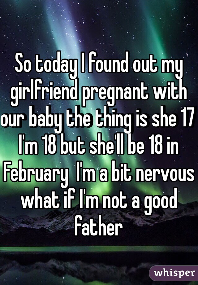 So today I found out my girlfriend pregnant with our baby the thing is she 17 I'm 18 but she'll be 18 in February  I'm a bit nervous what if I'm not a good father