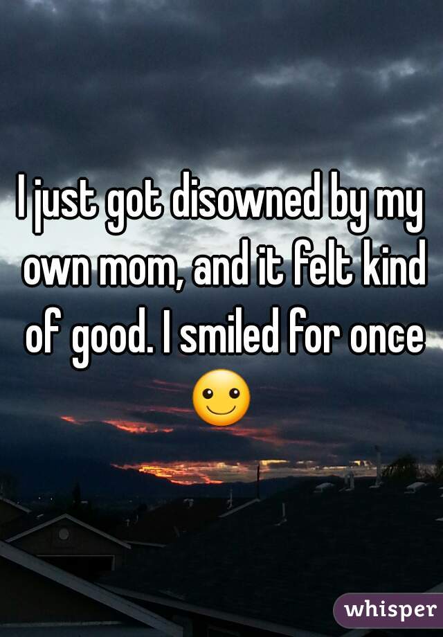 I just got disowned by my own mom, and it felt kind of good. I smiled for once ☺ 