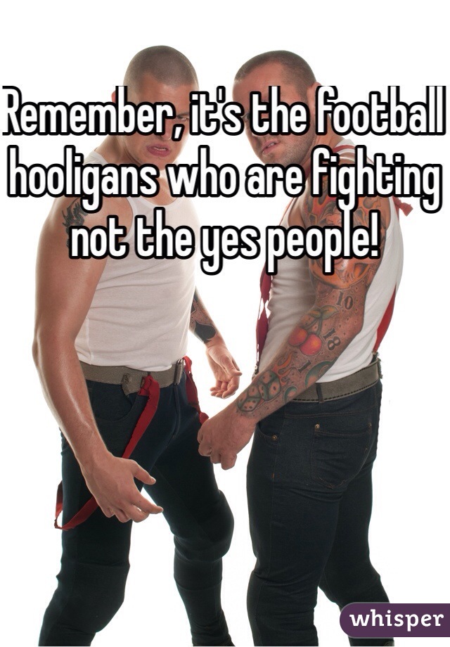 Remember, it's the football hooligans who are fighting not the yes people!
