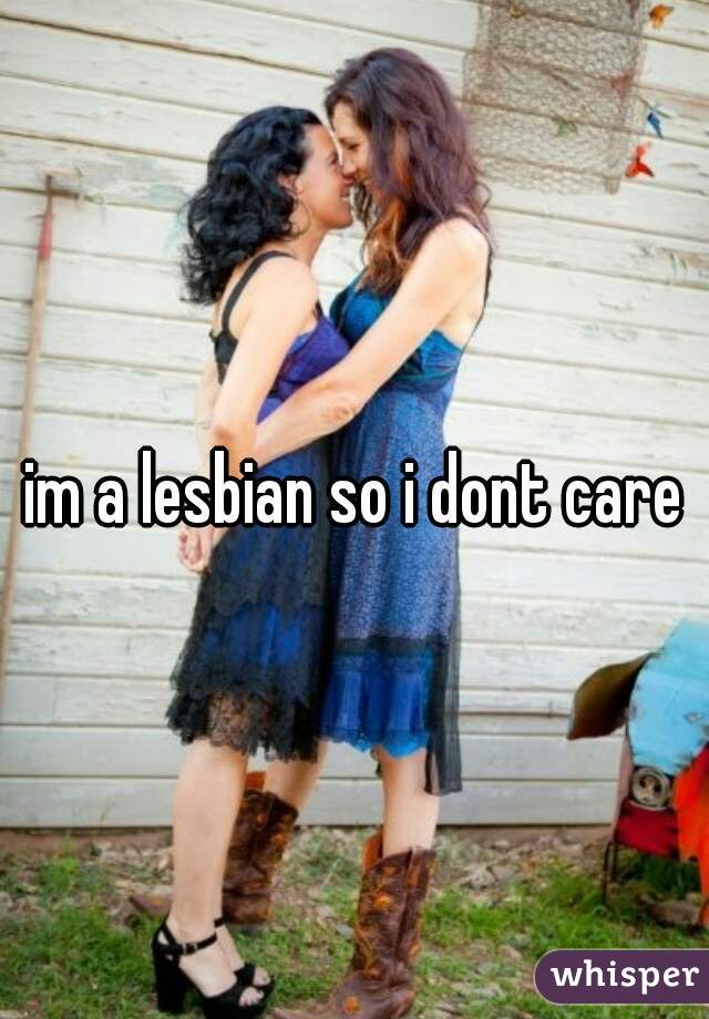 im a lesbian so i dont care