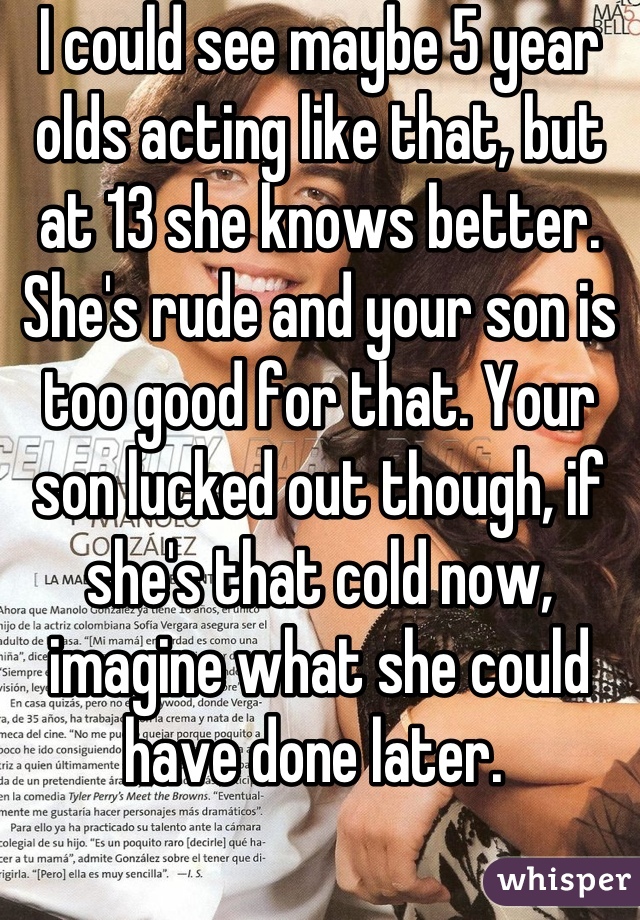 I could see maybe 5 year olds acting like that, but at 13 she knows better. She's rude and your son is too good for that. Your son lucked out though, if she's that cold now, imagine what she could have done later. 