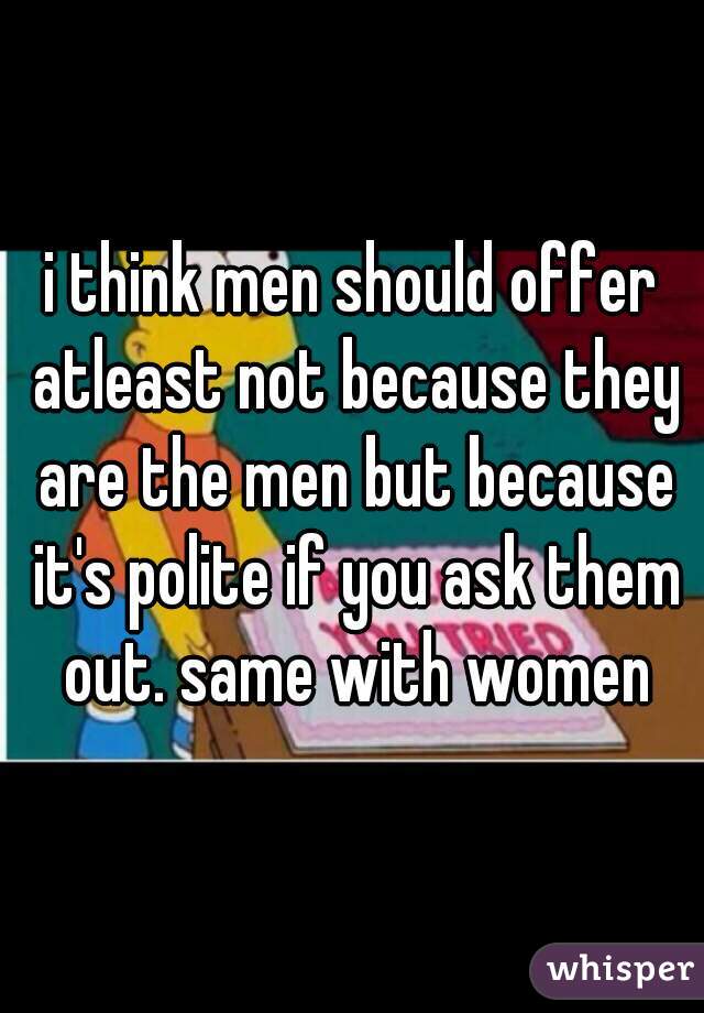 i think men should offer atleast not because they are the men but because it's polite if you ask them out. same with women