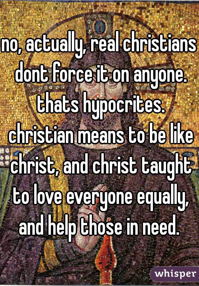 no, actually, real christians dont force it on anyone. thats hypocrites. christian means to be like christ, and christ taught to love everyone equally, and help those in need. 