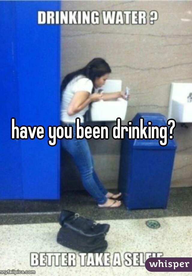 have you been drinking? 