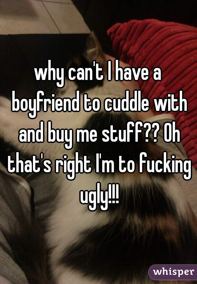 why can't I have a boyfriend to cuddle with and buy me stuff?? Oh that's right I'm to fucking ugly!!!