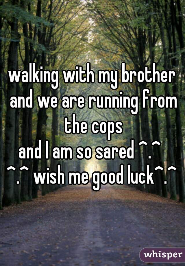 walking with my brother and we are running from the cops
and I am so sared ^.^ 
^.^ wish me good luck^.^