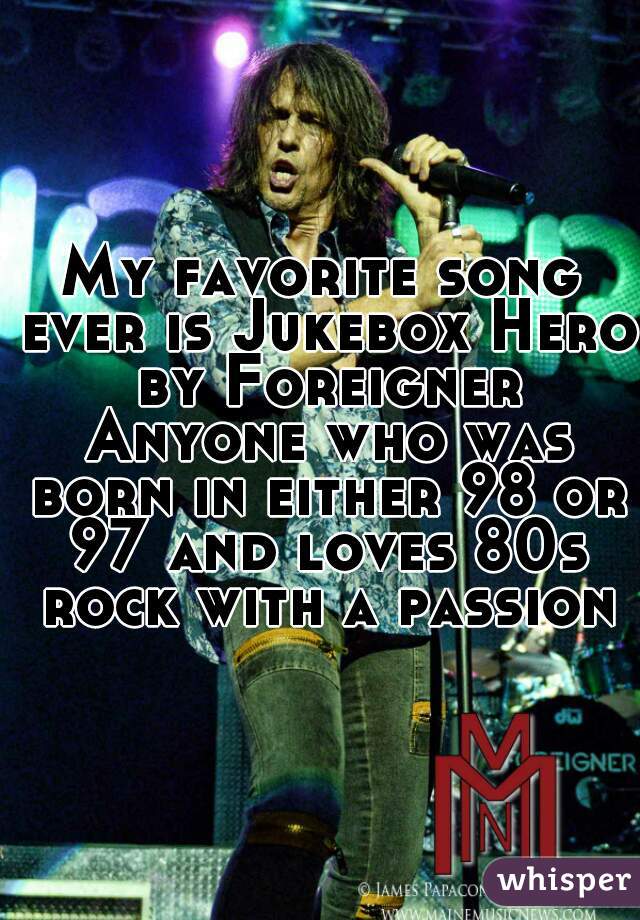 My favorite song ever is Jukebox Hero by Foreigner Anyone who was born in either 98 or 97 and loves 80s rock with a passion