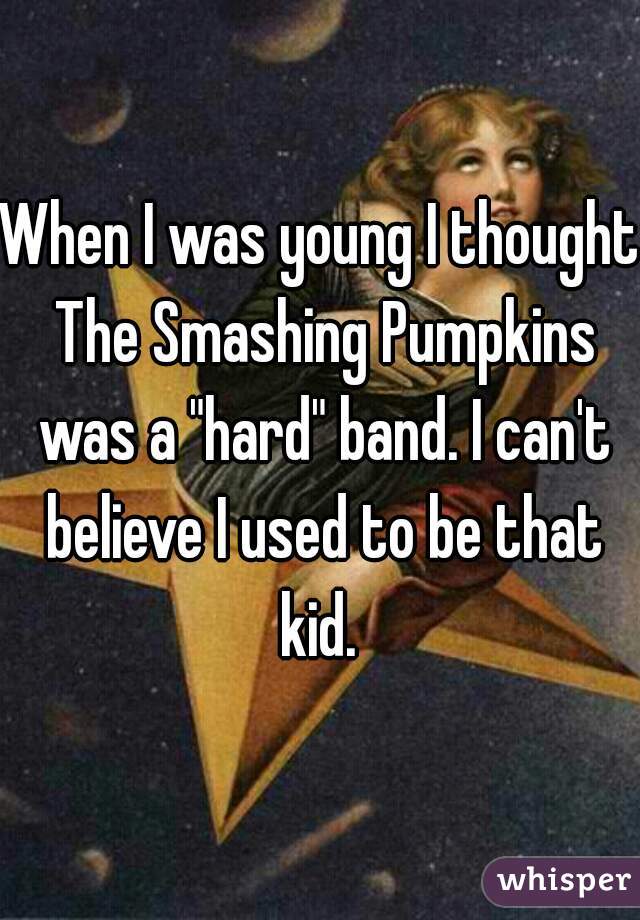 When I was young I thought The Smashing Pumpkins was a "hard" band. I can't believe I used to be that kid. 