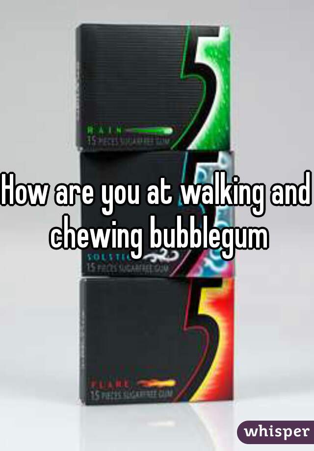 How are you at walking and chewing bubblegum