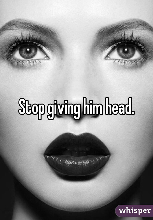 Stop giving him head. 