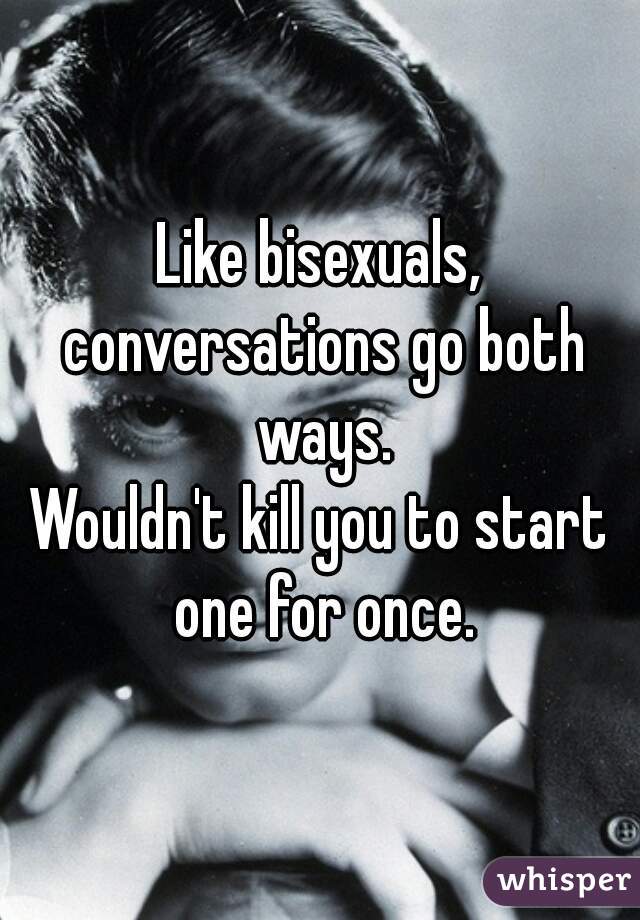Like bisexuals, conversations go both ways.
Wouldn't kill you to start one for once.