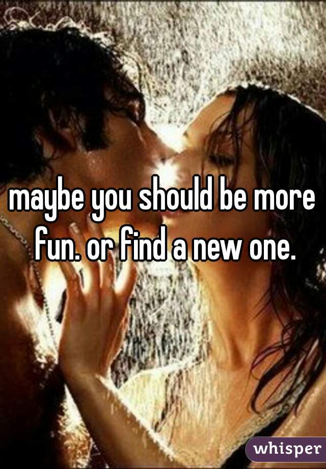 maybe you should be more fun. or find a new one.