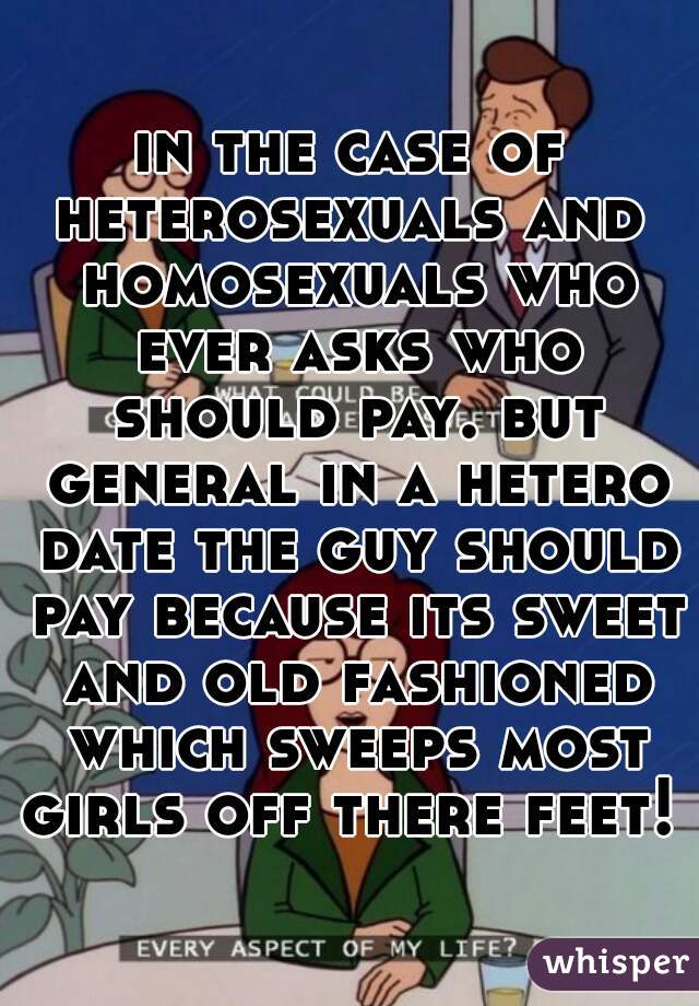 in the case of heterosexuals and  homosexuals who ever asks who should pay. but general in a hetero date the guy should pay because its sweet and old fashioned which sweeps most girls off there feet! 