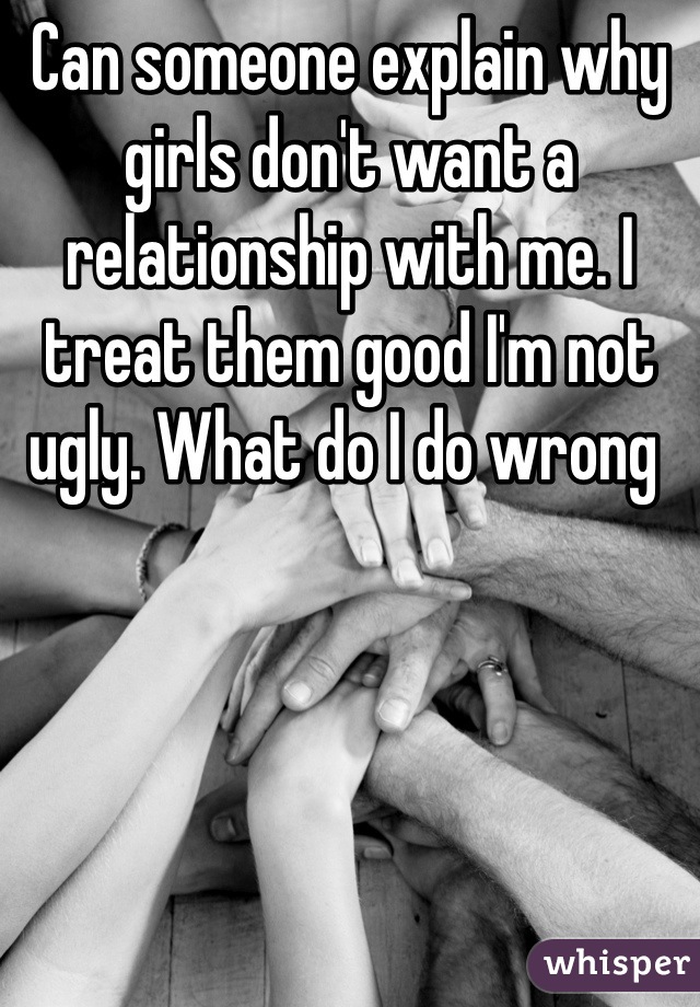 Can someone explain why girls don't want a relationship with me. I treat them good I'm not ugly. What do I do wrong 