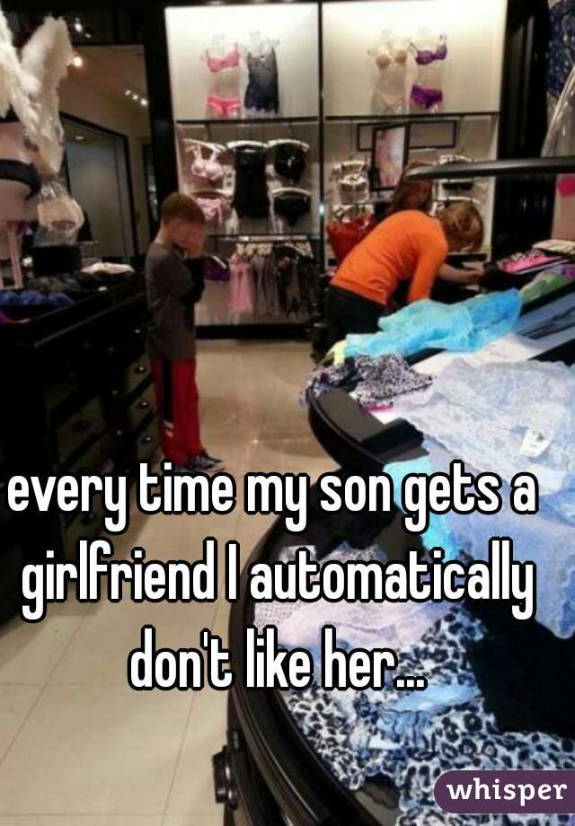 every time my son gets a girlfriend I automatically don't like her...