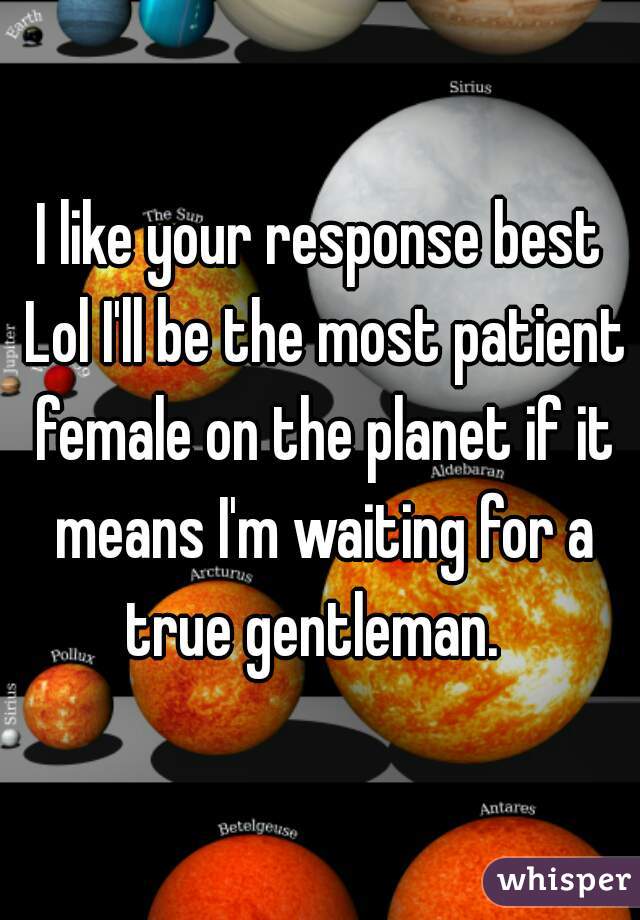 I like your response best Lol I'll be the most patient female on the planet if it means I'm waiting for a true gentleman.  