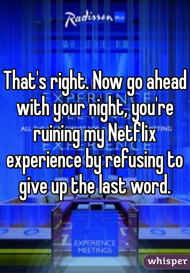 That's right. Now go ahead with your night, you're ruining my Netflix experience by refusing to give up the last word. 