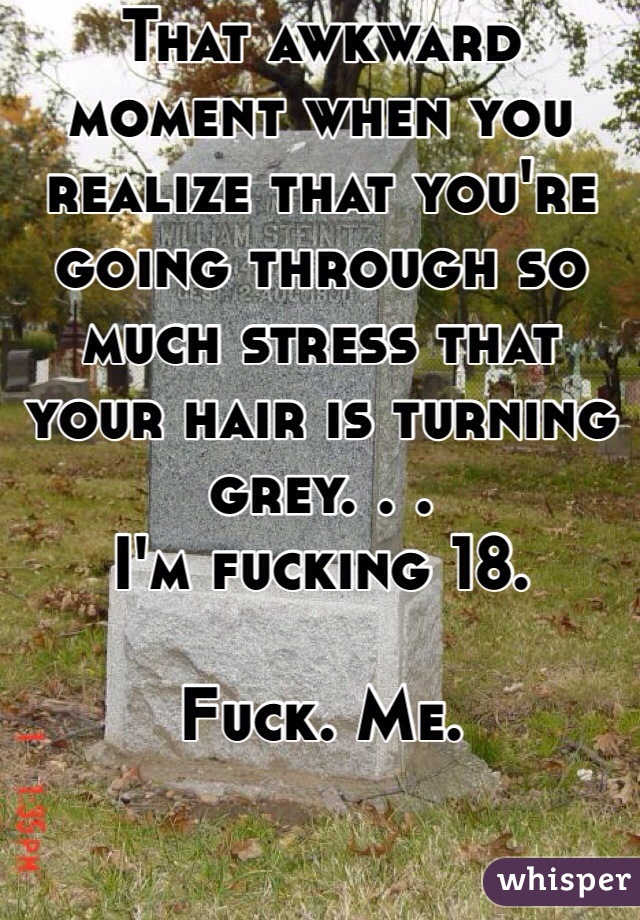 That awkward moment when you realize that you're going through so much stress that your hair is turning grey. . . 
I'm fucking 18. 

Fuck. Me. 