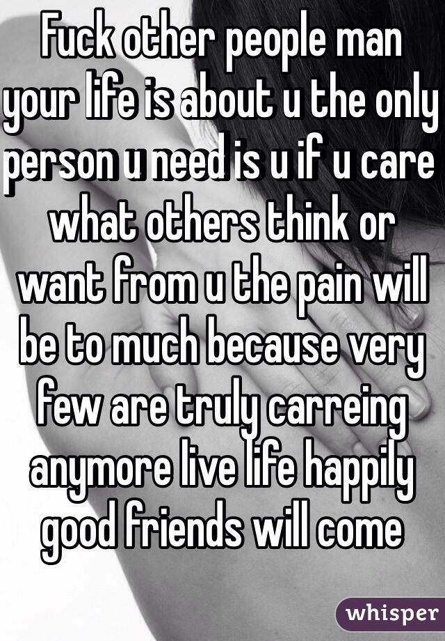 Fuck other people man your life is about u the only person u need is u if u care what others think or want from u the pain will be to much because very few are truly carreing anymore live life happily good friends will come 