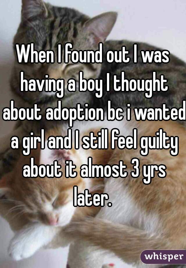 When I found out I was having a boy I thought about adoption bc i wanted a girl and I still feel guilty about it almost 3 yrs later. 