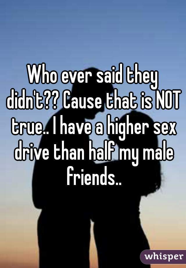 Who ever said they didn't?? Cause that is NOT true.. I have a higher sex drive than half my male friends..