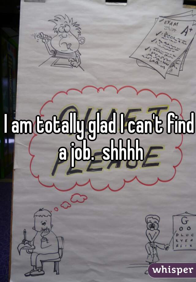 I am totally glad I can't find a job.  shhhh