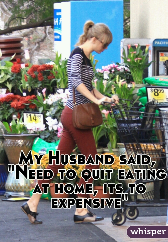 My Husband said,
"Need to quit eating at home, its to expensive"