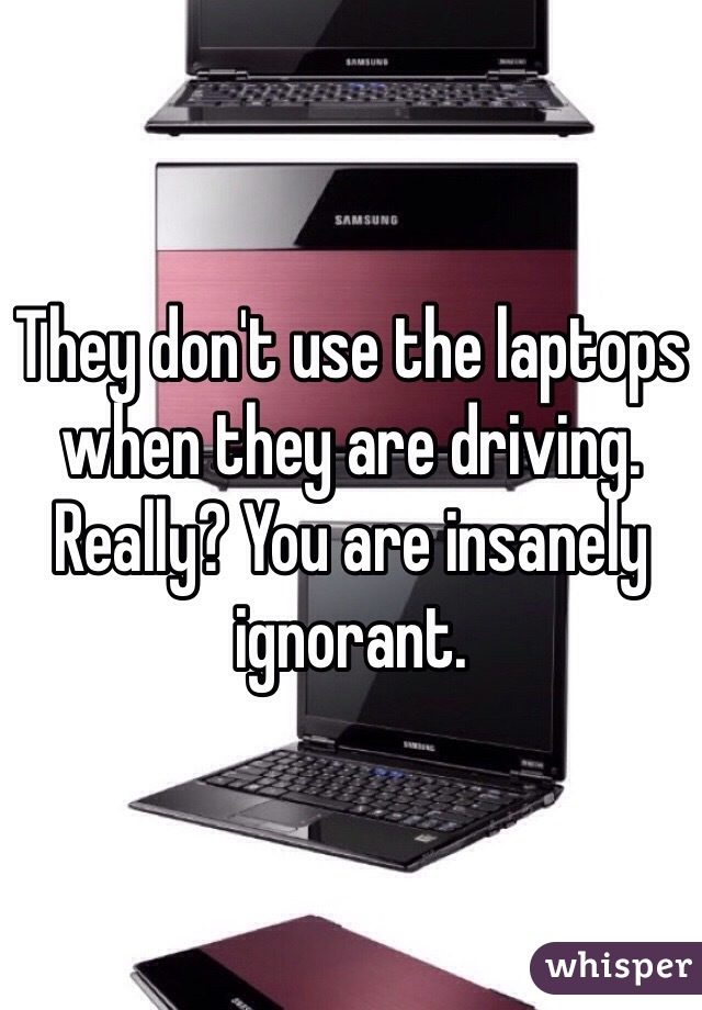 They don't use the laptops when they are driving. Really? You are insanely ignorant.
