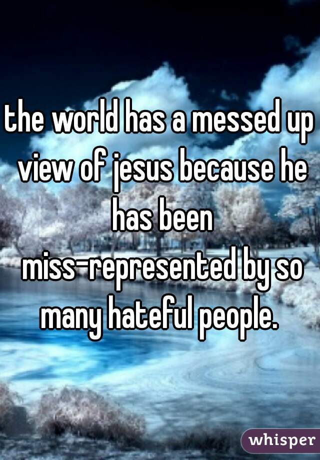 the world has a messed up view of jesus because he has been miss-represented by so many hateful people. 
