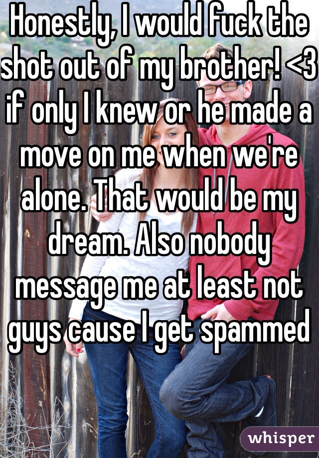 Honestly, I would fuck the shot out of my brother! <3 if only I knew or he made a move on me when we're alone. That would be my dream. Also nobody message me at least not guys cause I get spammed 