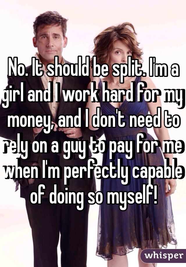 No. It should be split. I'm a girl and I work hard for my money, and I don't need to rely on a guy to pay for me when I'm perfectly capable of doing so myself! 