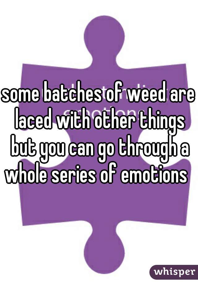 some batches of weed are laced with other things but you can go through a whole series of emotions  